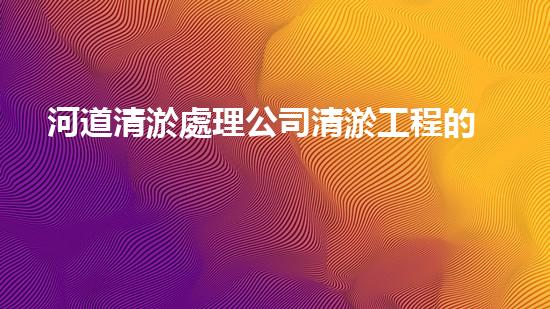 河道清淤處理公司清淤工程的秘密：如何提升施工效率與安全性？